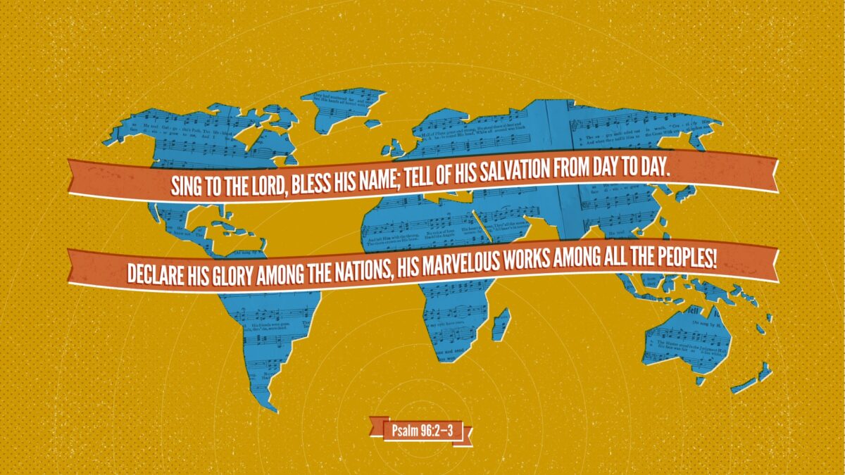 Psalm 96:2–3 Sing to the LORD, bless his name; tell of his salvation from day to day. Declare his glory among the nations, his marvelous works among all the peoples!