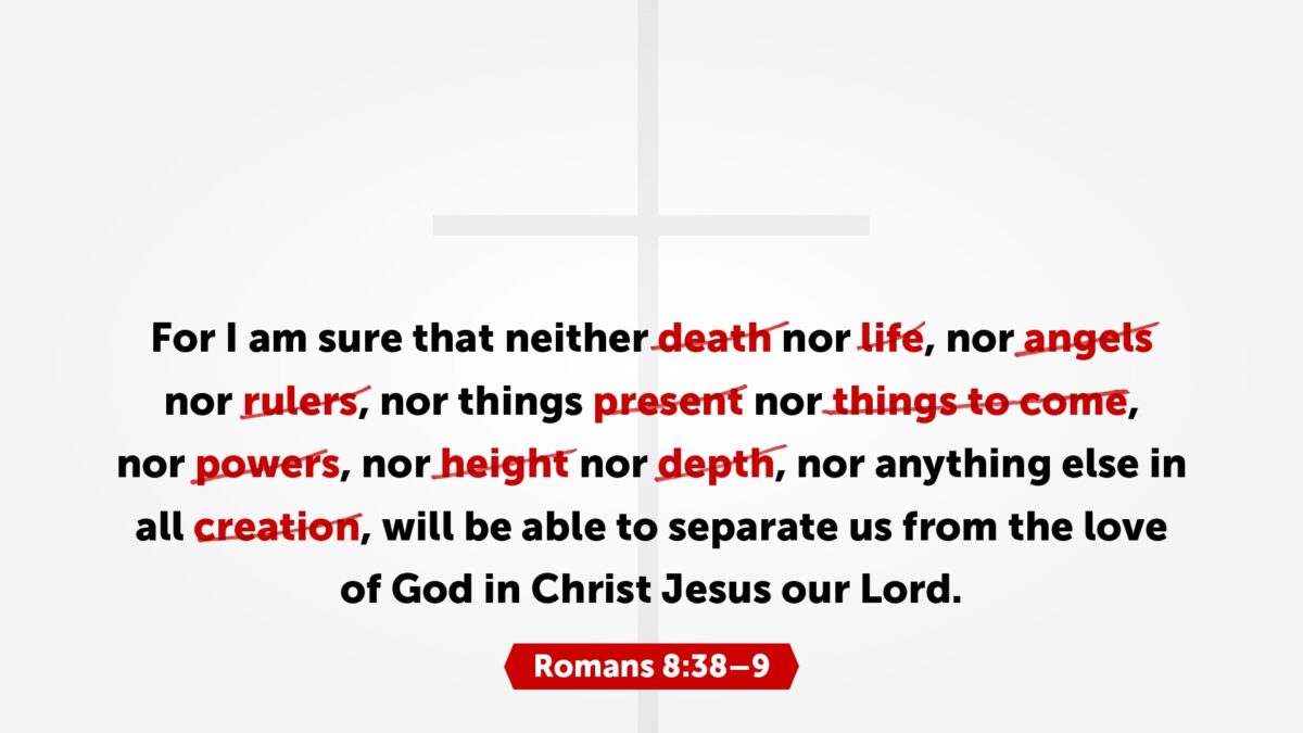 Romans 8:38 For I am sure that neither death nor life, nor angels nor rulers, nor things present nor things to come, nor powers, nor height, nor depth, nor anything else in all creation, will be able to separate us from the love of God in Christ Jesus our Lord.
